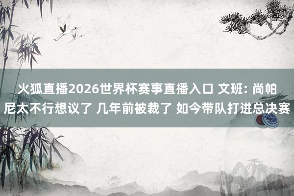 火狐直播2026世界杯赛事直播入口 文班: 尚帕尼太不行想议了 几年前被裁了 如今带队打进总决赛