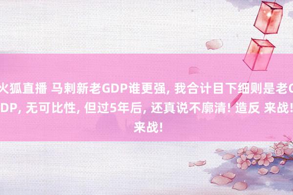 火狐直播 马剌新老GDP谁更强, 我合计目下细则是老GDP, 无可比性, 但过5年后, 还真说不廓清! 造反 来战!
