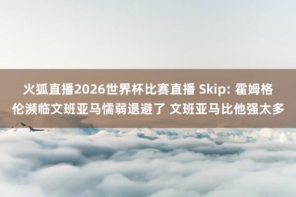 火狐直播2026世界杯比赛直播 Skip: 霍姆格伦濒临文班亚马懦弱退避了 文班亚马比他强太多