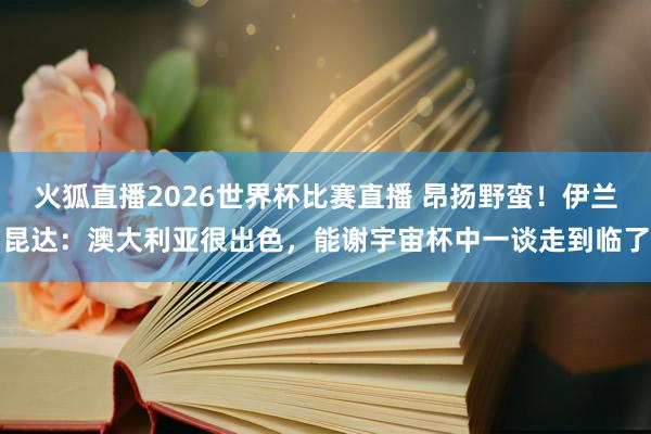火狐直播2026世界杯比赛直播 昂扬野蛮！伊兰昆达：澳大利亚很出色，能谢宇宙杯中一谈走到临了