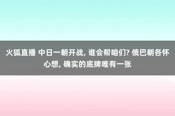 火狐直播 中日一朝开战, 谁会帮咱们? 俄巴朝各怀心想, 确实的底牌唯有一张