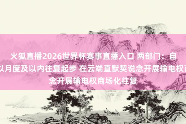 火狐直播2026世界杯赛事直播入口 两部门：自6月1日起以月度及以内往复起步 在云端直默契说念开展输电权商场化往复