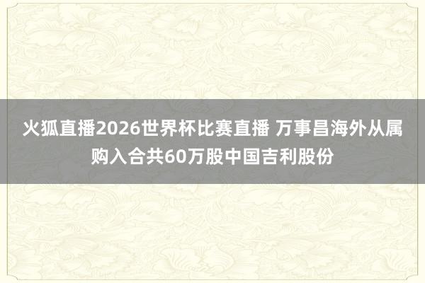 火狐直播2026世界杯比赛直播 万事昌海外从属购入合共60万股中国吉利股份