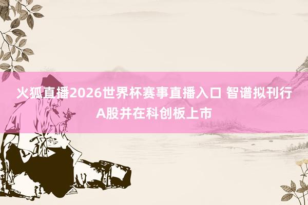 火狐直播2026世界杯赛事直播入口 智谱拟刊行A股并在科创板上市