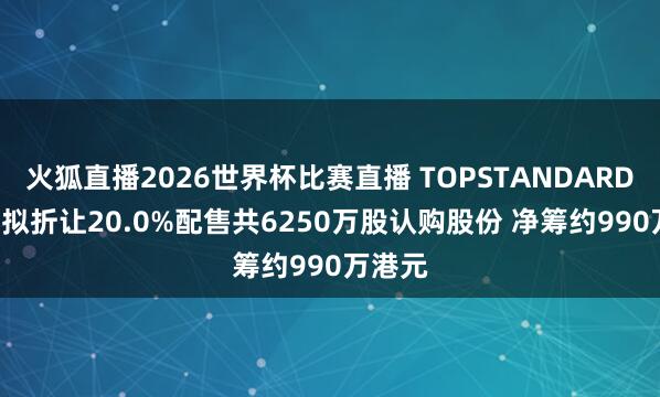 火狐直播2026世界杯比赛直播 TOPSTANDARDCORP拟折让20.0%配售共6250万股认购股份 净筹约990万港元