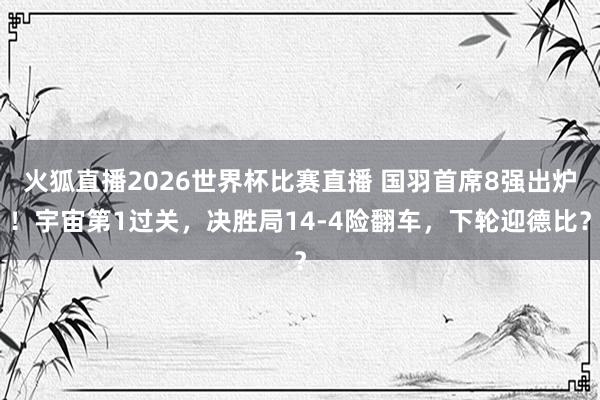 火狐直播2026世界杯比赛直播 国羽首席8强出炉！宇宙第1过关，决胜局14-4险翻车，下轮迎德比？
