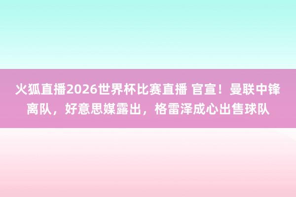 火狐直播2026世界杯比赛直播 官宣！曼联中锋离队，好意思媒露出，格雷泽成心出售球队