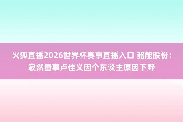 火狐直播2026世界杯赛事直播入口 韶能股份：寂然董事卢佳义因个东谈主原因下野