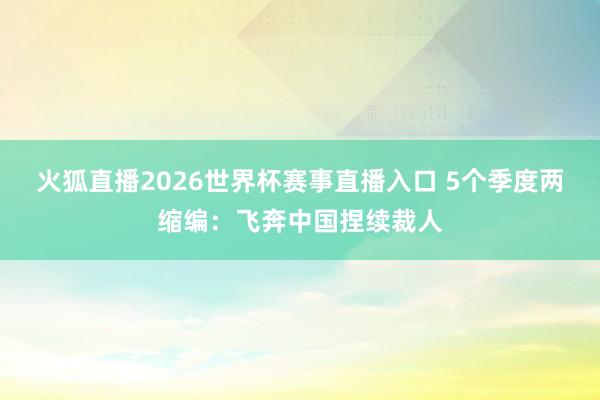 火狐直播2026世界杯赛事直播入口 5个季度两缩编：飞奔中国捏续裁人