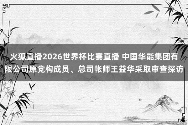 火狐直播2026世界杯比赛直播 中国华能集团有限公司原党构成员、总司帐师王益华采取审查探访