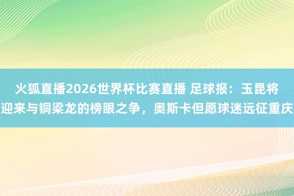 火狐直播2026世界杯比赛直播 足球报：玉昆将迎来与铜梁龙的榜眼之争，奥斯卡但愿球迷远征重庆