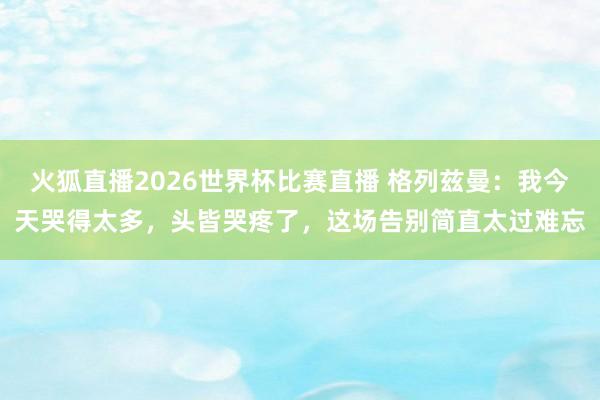 火狐直播2026世界杯比赛直播 格列兹曼:我今天哭得太多,头皆哭疼了,这场告别简直太过难忘