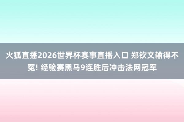 火狐直播2026世界杯赛事直播入口 郑钦文输得不冤! 经验赛黑马9连胜后冲击法网冠军