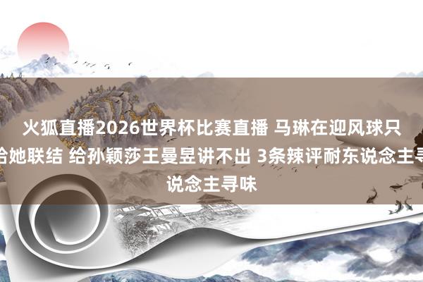火狐直播2026世界杯比赛直播 马琳在迎风球只可给她联结 给孙颖莎王曼昱讲不出 3条辣评耐东说念主寻味