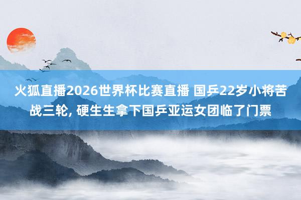 火狐直播2026世界杯比赛直播 国乒22岁小将苦战三轮， 硬生生拿下国乒亚运女团临了门票