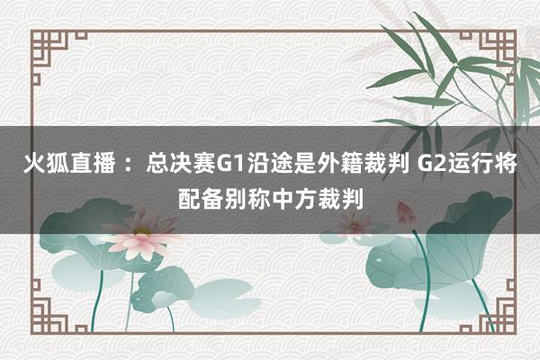 火狐直播 ：总决赛G1沿途是外籍裁判 G2运行将配备别称中方裁判