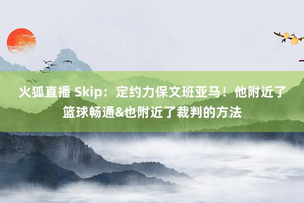 火狐直播 Skip：定约力保文班亚马！他附近了篮球畅通&也附近了裁判的方法