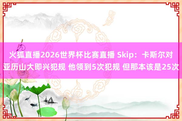 火狐直播2026世界杯比赛直播 Skip：卡斯尔对亚历山大即兴犯规 他领到5次犯规 但那本该是25次