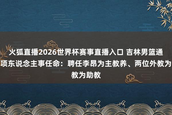 火狐直播2026世界杯赛事直播入口 吉林男篮通知多项东说念主事任命：聘任李昂为主教养、两位外教为助教