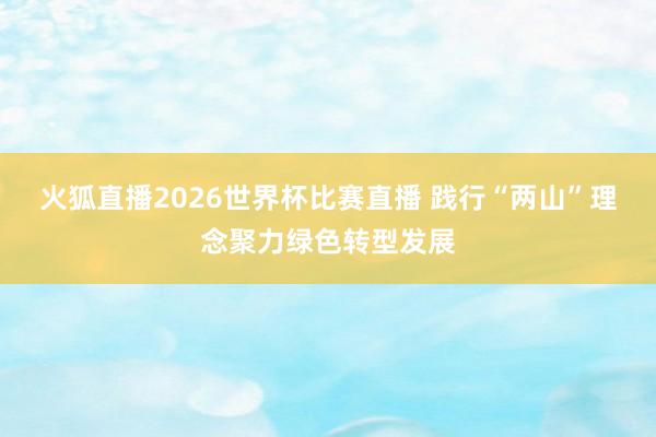 火狐直播2026世界杯比赛直播 践行“两山”理念聚力绿色转型发展