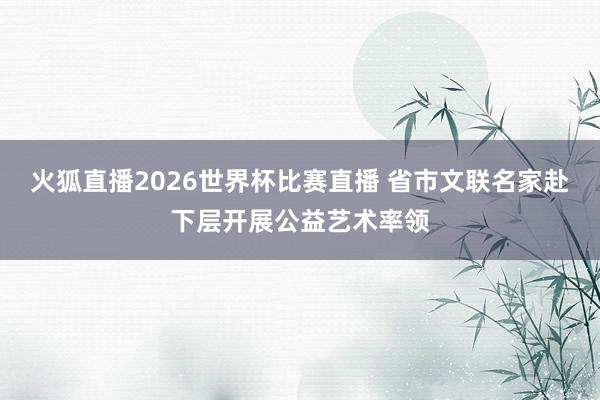 火狐直播2026世界杯比赛直播 省市文联名家赴下层开展公益艺术率领