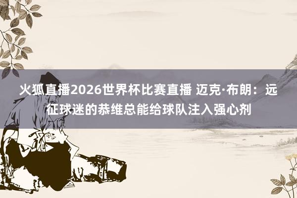 火狐直播2026世界杯比赛直播 迈克·布朗：远征球迷的恭维总能给球队注入强心剂
