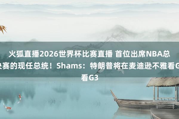 火狐直播2026世界杯比赛直播 首位出席NBA总决赛的现任总统！Shams：特朗普将在麦迪逊不雅看G3