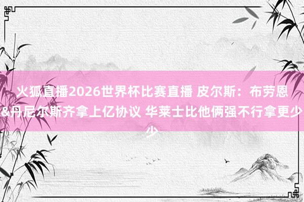 火狐直播2026世界杯比赛直播 皮尔斯：布劳恩&丹尼尔斯齐拿上亿协议 华莱士比他俩强不行拿更少
