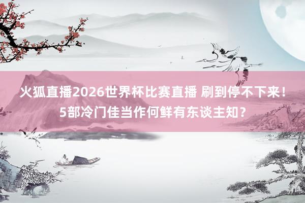 火狐直播2026世界杯比赛直播 刷到停不下来！5部冷门佳当作何鲜有东谈主知？