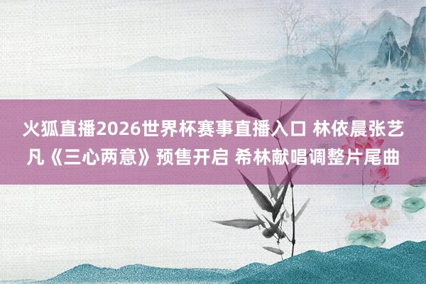 火狐直播2026世界杯赛事直播入口 林依晨张艺凡《三心两意》预售开启 希林献唱调整片尾曲