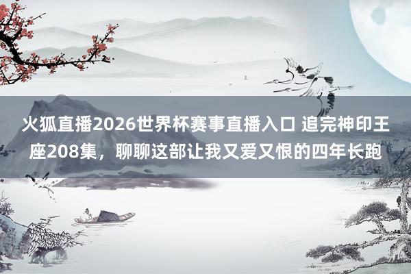 火狐直播2026世界杯赛事直播入口 追完神印王座208集,聊聊这部让我又爱又恨的四年长跑