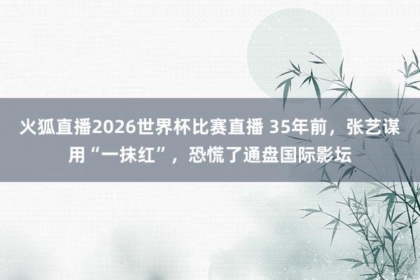 火狐直播2026世界杯比赛直播 35年前，张艺谋用“一抹红”，恐慌了通盘国际影坛