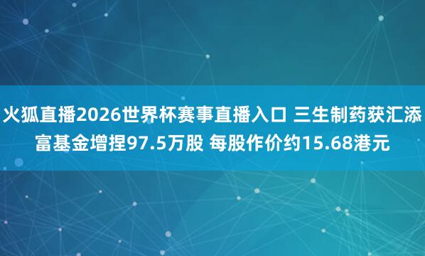 火狐直播2026世界杯赛事直播入口 三生制药获汇添富基金增捏97.5万股 每股作价约15.68港元