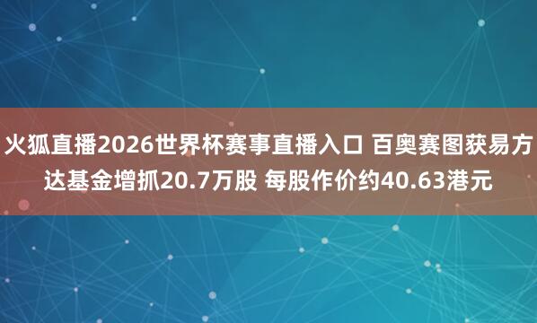 火狐直播2026世界杯赛事直播入口 百奥赛图获易方达基金增抓20.7万股 每股作价约40.63港元