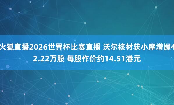 火狐直播2026世界杯比赛直播 沃尔核材获小摩增握42.22万股 每股作价约14.51港元