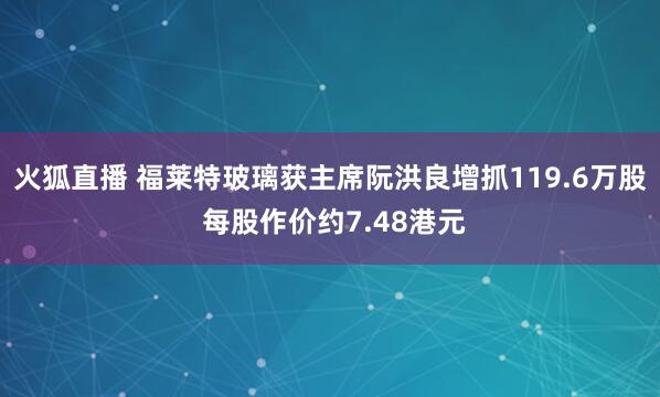 火狐直播 福莱特玻璃获主席阮洪良增抓119.6万股 每股作价约7.48港元