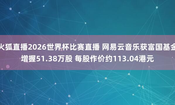 火狐直播2026世界杯比赛直播 网易云音乐获富国基金增握51.38万股 每股作价约113.04港元
