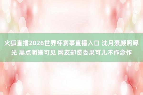 火狐直播2026世界杯赛事直播入口 沈月素颜照曝光 黑点明晰可见 网友却赞委果可儿不作念作