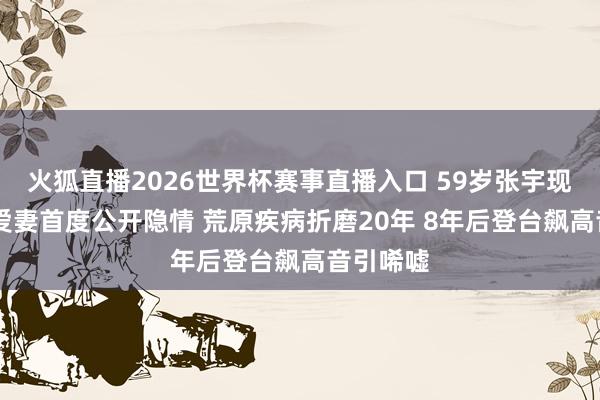 火狐直播2026世界杯赛事直播入口 59岁张宇现状曝光 爱妻首度公开隐情 荒原疾病折磨20年 8年后登台飙高音引唏嘘