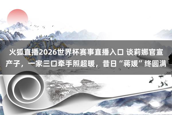 火狐直播2026世界杯赛事直播入口 谈莉娜官宣产子，一家三口牵手照超暖，昔日“蒋媛”终圆满