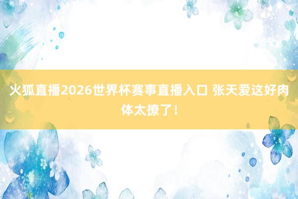 火狐直播2026世界杯赛事直播入口 张天爱这好肉体太撩了！