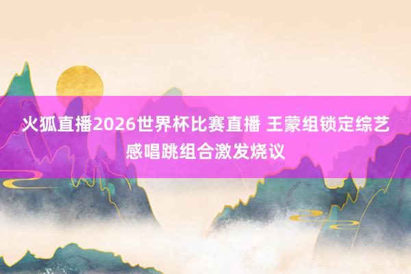 火狐直播2026世界杯比赛直播 王蒙组锁定综艺感唱跳组合激发烧议