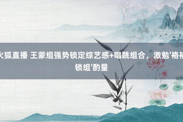 火狐直播 王蒙组强势锁定综艺感+唱跳组合，激勉'袼褙锁组'酌量