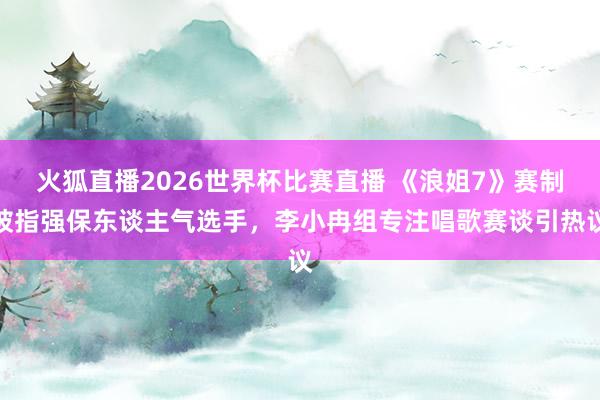 火狐直播2026世界杯比赛直播 《浪姐7》赛制被指强保东谈主气选手，李小冉组专注唱歌赛谈引热议