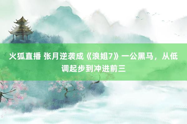 火狐直播 张月逆袭成《浪姐7》一公黑马，从低调起步到冲进前三