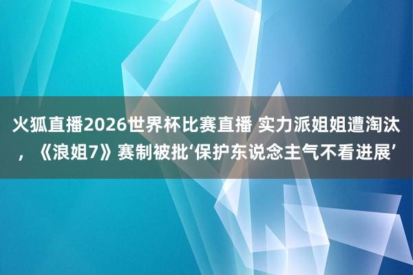 火狐直播2026世界杯比赛直播 实力派姐姐遭淘汰，《浪姐7》赛制被批‘保护东说念主气不看进展’