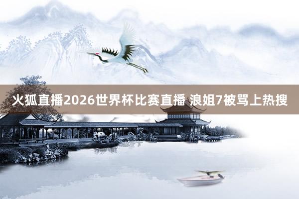 火狐直播2026世界杯比赛直播 浪姐7被骂上热搜