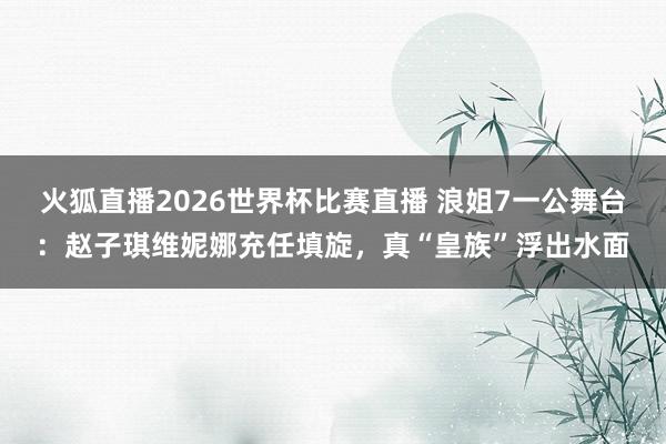 火狐直播2026世界杯比赛直播 浪姐7一公舞台：赵子琪维妮娜充任填旋，真“皇族”浮出水面