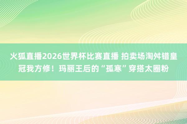 火狐直播2026世界杯比赛直播 拍卖场淘舛错皇冠我方修！玛丽王后的“孤寒”穿搭太圈粉