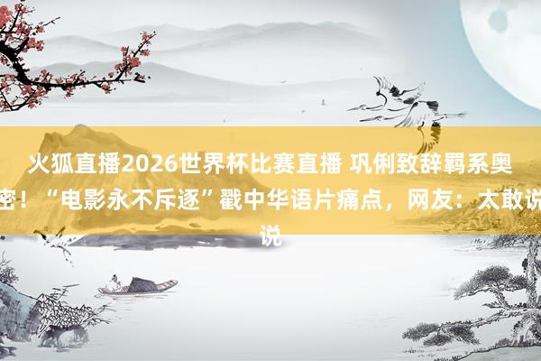 火狐直播2026世界杯比赛直播 巩俐致辞羁系奥密！“电影永不斥逐”戳中华语片痛点，网友：太敢说
